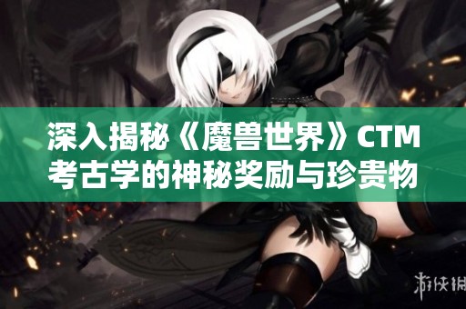 深入揭秘《魔兽世界》CTM考古学的神秘奖励与珍贵物品