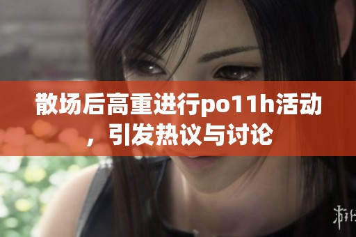 散场后高重进行po11h活动，引发热议与讨论