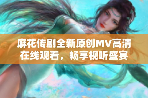 麻花传剧全新原创MV高清在线观看，畅享视听盛宴