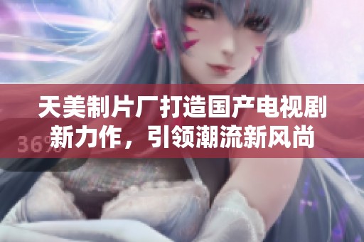 天美制片厂打造国产电视剧新力作，引领潮流新风尚