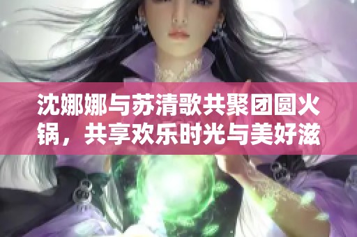 沈娜娜与苏清歌共聚团圆火锅，共享欢乐时光与美好滋味