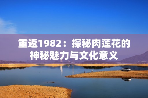 重返1982：探秘肉莲花的神秘魅力与文化意义