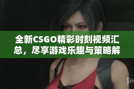 全新CSGO精彩时刻视频汇总，尽享游戏乐趣与策略解析