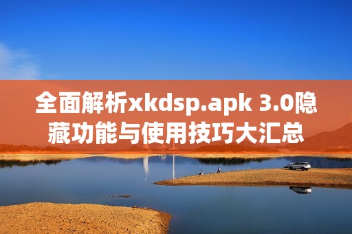 全面解析xkdsp.apk 3.0隐藏功能与使用技巧大汇总