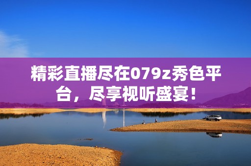 精彩直播尽在079z秀色平台，尽享视听盛宴！