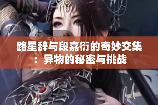 路星辞与段嘉衍的奇妙交集：异物的秘密与挑战