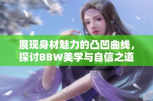 展现身材魅力的凸凹曲线，探讨BBW美学与自信之道