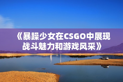 《暴躁少女在CSGO中展现战斗魅力和游戏风采》