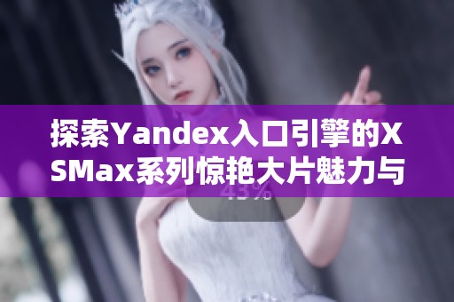 探索Yandex入口引擎的XSMax系列惊艳大片魅力与特点