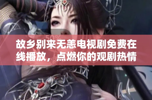 故乡别来无恙电视剧免费在线播放，点燃你的观剧热情