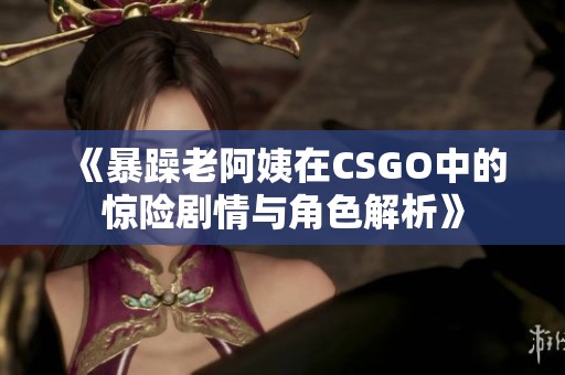 《暴躁老阿姨在CSGO中的惊险剧情与角色解析》