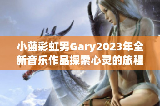 小蓝彩虹男Gary2023年全新音乐作品探索心灵的旅程与成长