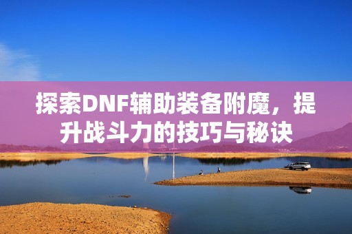 探索DNF辅助装备附魔，提升战斗力的技巧与秘诀