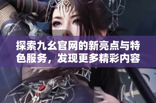 探索九幺官网的新亮点与特色服务，发现更多精彩内容