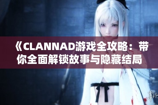 《CLANNAD游戏全攻略：带你全面解锁故事与隐藏结局》