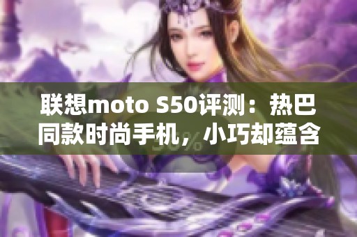 联想moto S50评测：热巴同款时尚手机，小巧却蕴含强大实力