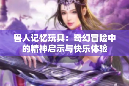 兽人记忆玩具：奇幻冒险中的精神启示与快乐体验