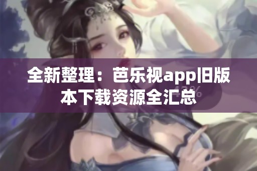 全新整理：芭乐视app旧版本下载资源全汇总