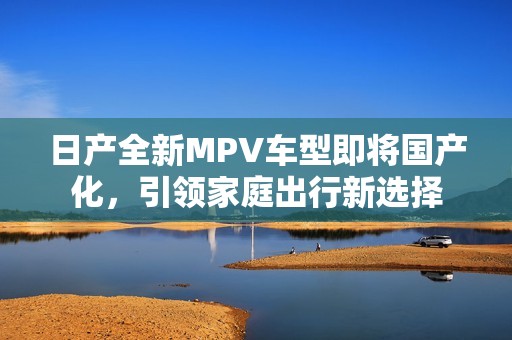 日产全新MPV车型即将国产化，引领家庭出行新选择