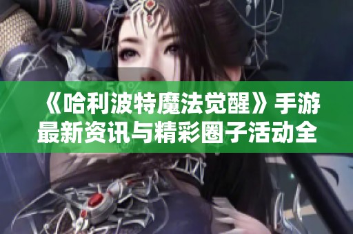 《哈利波特魔法觉醒》手游最新资讯与精彩圈子活动全面汇总