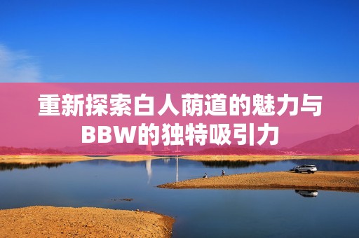 重新探索白人荫道的魅力与BBW的独特吸引力