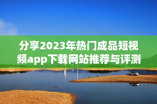 分享2023年热门成品短视频app下载网站推荐与评测