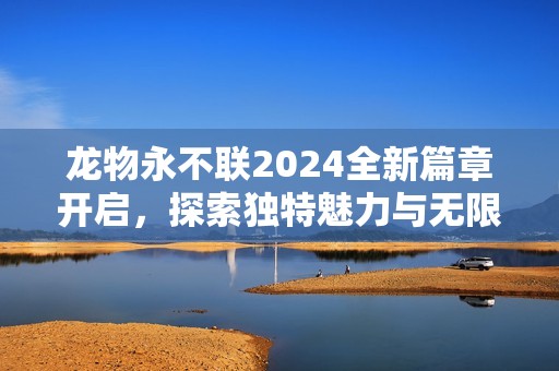 龙物永不联2024全新篇章开启，探索独特魅力与无限可能