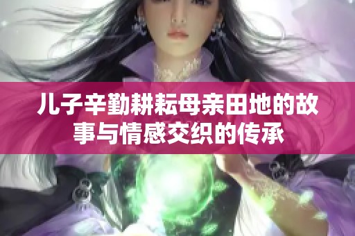 儿子辛勤耕耘母亲田地的故事与情感交织的传承