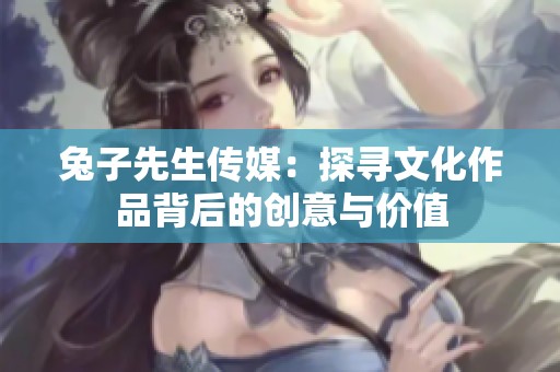 兔子先生传媒：探寻文化作品背后的创意与价值