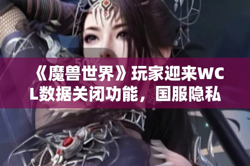 《魔兽世界》玩家迎来WCL数据关闭功能，国服隐私保护实现全球领先