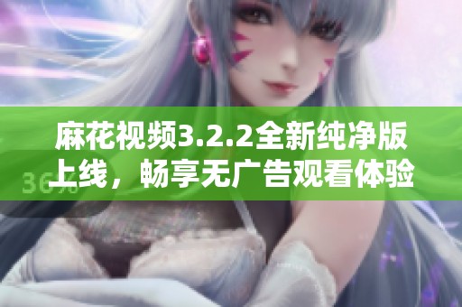 麻花视频3.2.2全新纯净版上线，畅享无广告观看体验