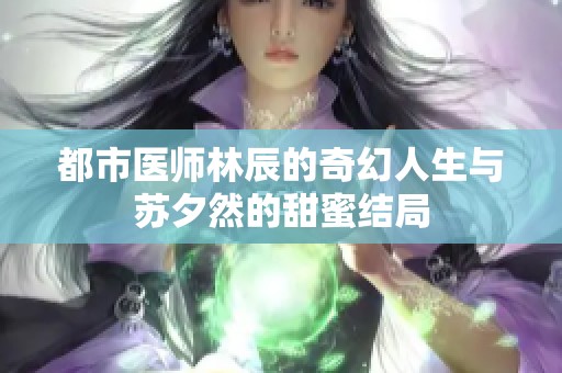 都市医师林辰的奇幻人生与苏夕然的甜蜜结局