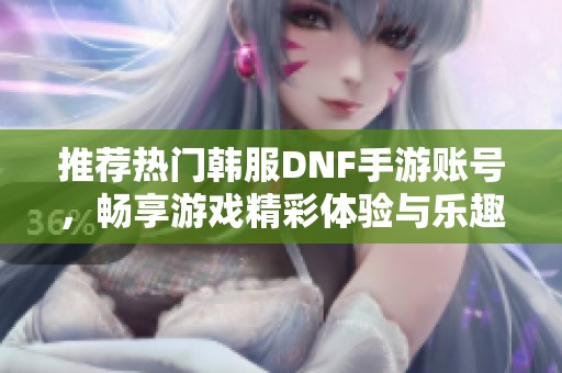 推荐热门韩服DNF手游账号，畅享游戏精彩体验与乐趣