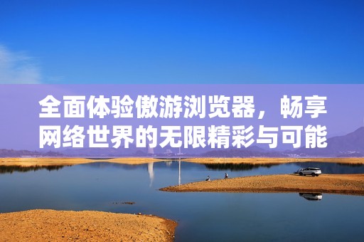 全面体验傲游浏览器，畅享网络世界的无限精彩与可能性