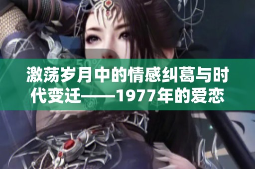 激荡岁月中的情感纠葛与时代变迁——1977年的爱恋故事