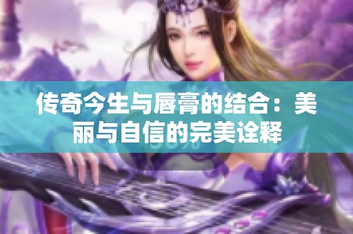 传奇今生与唇膏的结合：美丽与自信的完美诠释