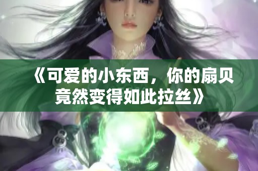 《可爱的小东西，你的扇贝竟然变得如此拉丝》