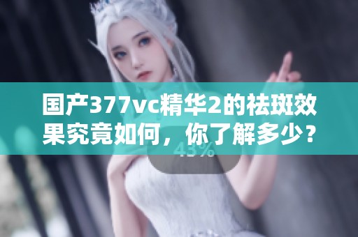 国产377vc精华2的祛斑效果究竟如何，你了解多少？