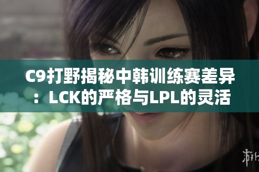 C9打野揭秘中韩训练赛差异：LCK的严格与LPL的灵活