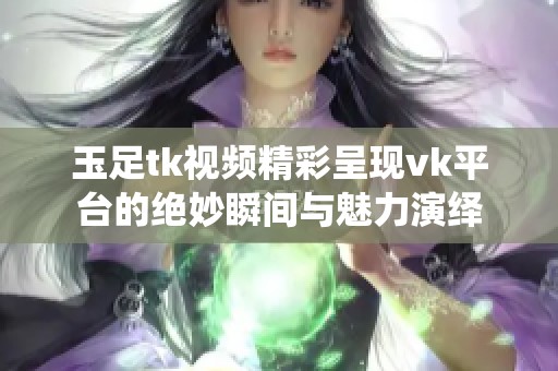 玉足tk视频精彩呈现vk平台的绝妙瞬间与魅力演绎