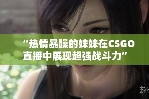 “热情暴躁的妹妹在CSGO直播中展现超强战斗力”