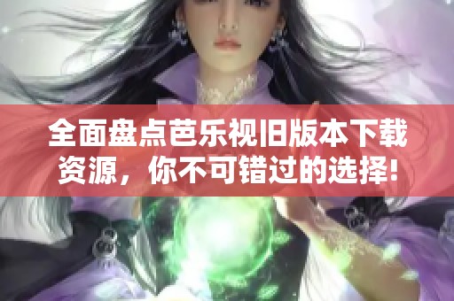 全面盘点芭乐视旧版本下载资源，你不可错过的选择!