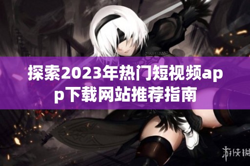 探索2023年热门短视频app下载网站推荐指南