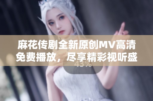 麻花传剧全新原创MV高清免费播放，尽享精彩视听盛宴