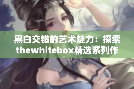 黑白交错的艺术魅力：探索thewhitebox精选系列作品