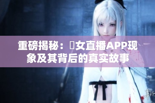 重磅揭秘：祼女直播APP现象及其背后的真实故事