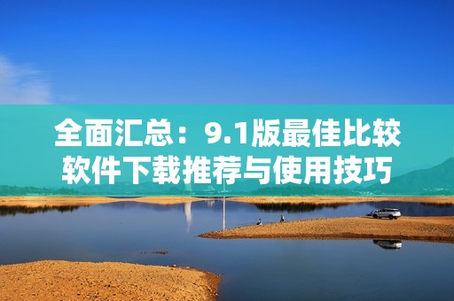 全面汇总：9.1版最佳比较软件下载推荐与使用技巧