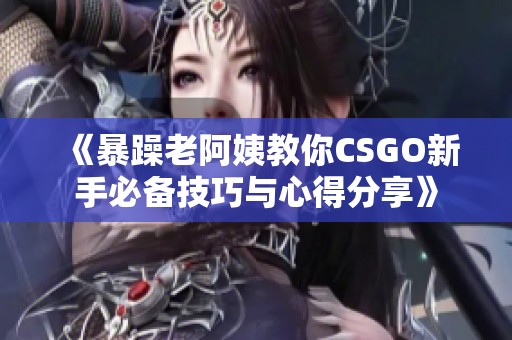 《暴躁老阿姨教你CSGO新手必备技巧与心得分享》