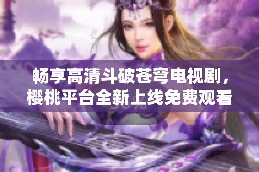 畅享高清斗破苍穹电视剧，樱桃平台全新上线免费观看