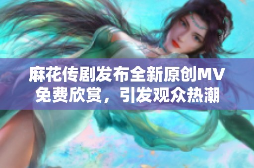 麻花传剧发布全新原创MV免费欣赏，引发观众热潮